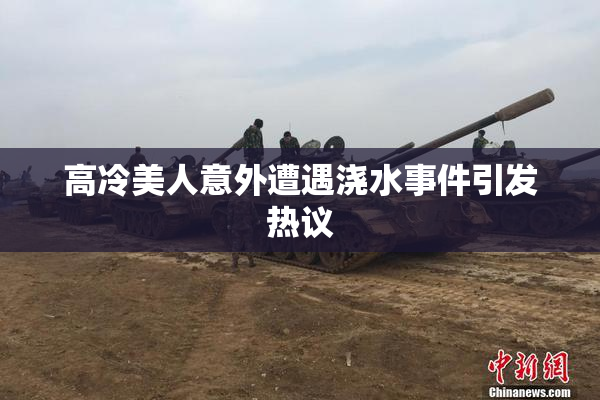 高冷美人意外遭遇浇水事件引发热议