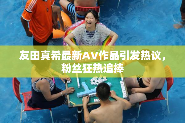 友田真希最新AV作品引发热议，粉丝狂热追捧
