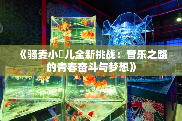《骚麦小苮儿全新挑战：音乐之路的青春奋斗与梦想》