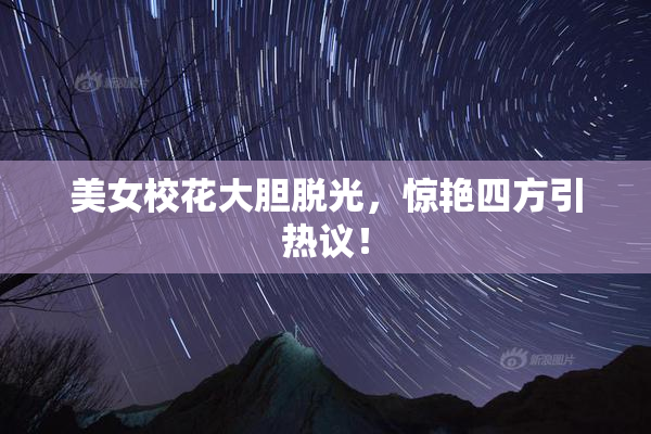 美女校花大胆脱光，惊艳四方引热议！