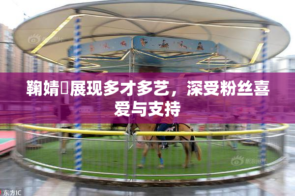 鞠婧祎展现多才多艺，深受粉丝喜爱与支持