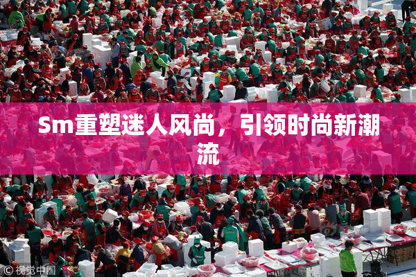Sm重塑迷人风尚，引领时尚新潮流