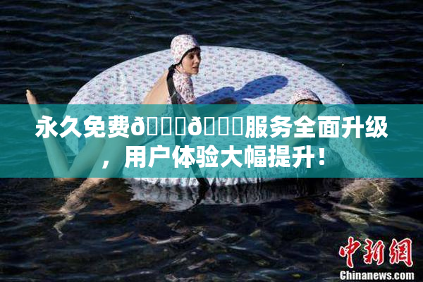 永久免费🔞🔞服务全面升级，用户体验大幅提升！