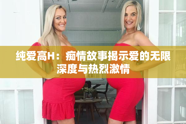 纯爱高H：痴情故事揭示爱的无限深度与热烈激情