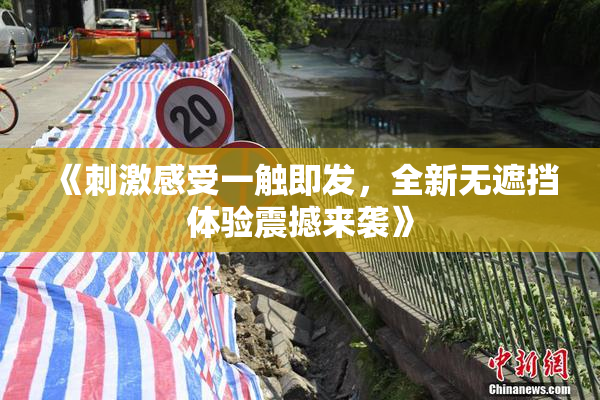 《刺激感受一触即发，全新无遮挡体验震撼来袭》