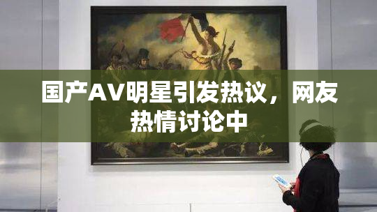 国产AV明星引发热议，网友热情讨论中