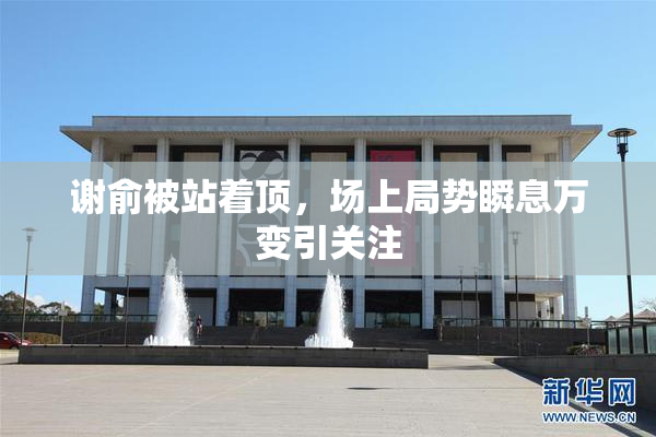 谢俞被站着顶，场上局势瞬息万变引关注