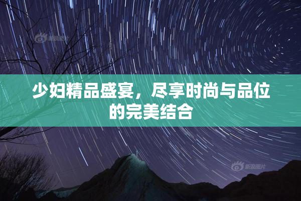 少妇精品盛宴，尽享时尚与品位的完美结合