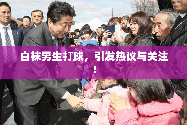 白袜男生打球，引发热议与关注！