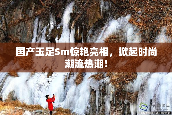 国产玉足Sm惊艳亮相，掀起时尚潮流热潮！