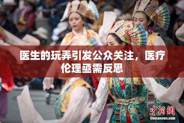 医生的玩弄引发公众关注，医疗伦理亟需反思
