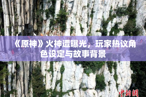 《原神》火神遭曝光，玩家热议角色设定与故事背景