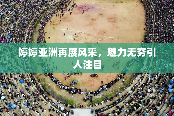 婷婷亚洲再展风采，魅力无穷引人注目