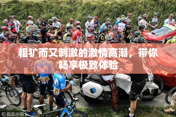粗犷而又刺激的激情高潮，带你畅享极致体验