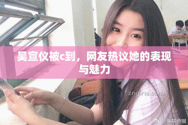 吴宣仪被c到，网友热议她的表现与魅力