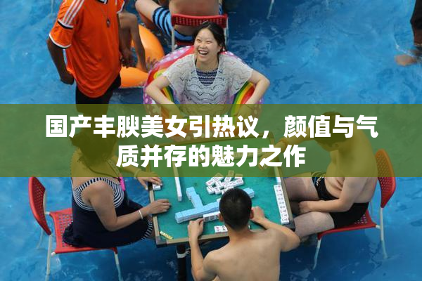 国产丰腴美女引热议，颜值与气质并存的魅力之作