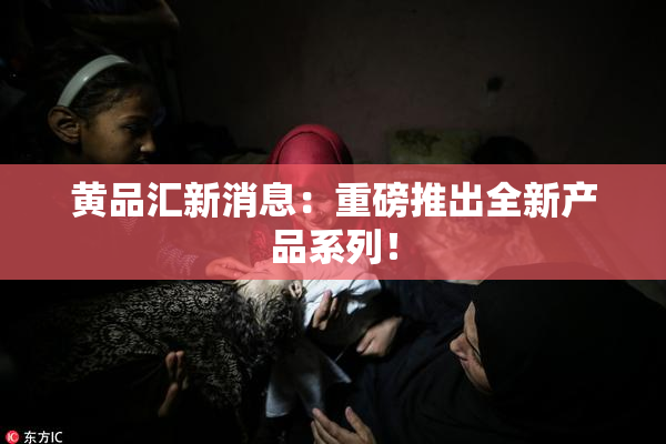 黄品汇新消息：重磅推出全新产品系列！