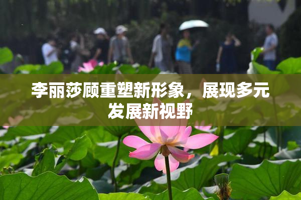 李丽莎顾重塑新形象，展现多元发展新视野