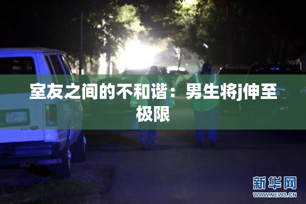 室友之间的不和谐：男生将j伸至极限
