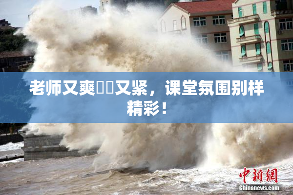 老师又爽❌‌又紧，课堂氛围别样精彩！