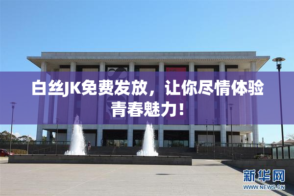 白丝JK免费发放，让你尽情体验青春魅力！