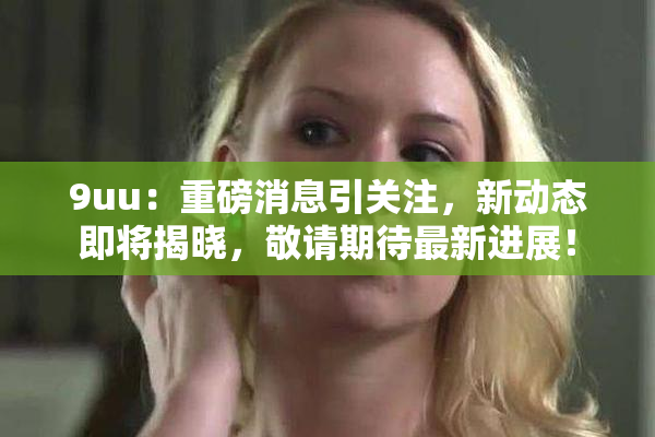 9uu：重磅消息引关注，新动态即将揭晓，敬请期待最新进展！