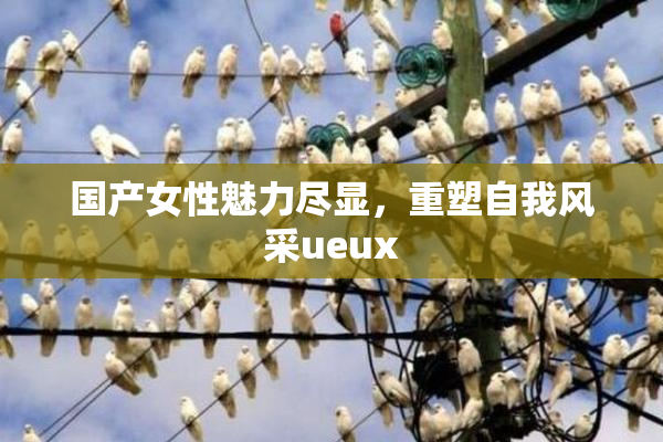 国产女性魅力尽显，重塑自我风采ueux