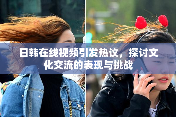日韩在线视频引发热议，探讨文化交流的表现与挑战