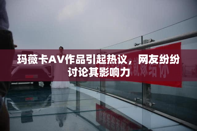 玛薇卡AV作品引起热议，网友纷纷讨论其影响力