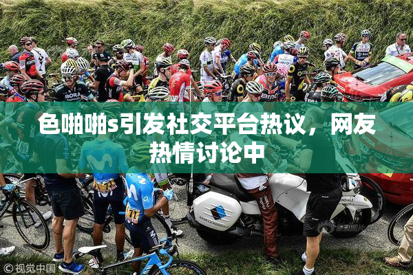 色啪啪s引发社交平台热议，网友热情讨论中