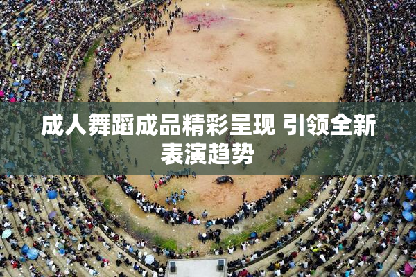 成人舞蹈成品精彩呈现 引领全新表演趋势