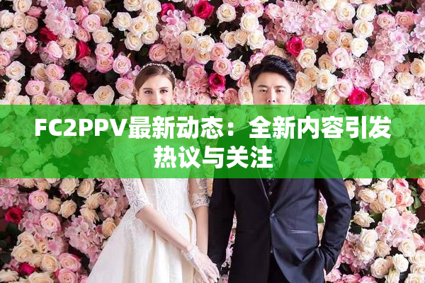 FC2PPV最新动态：全新内容引发热议与关注