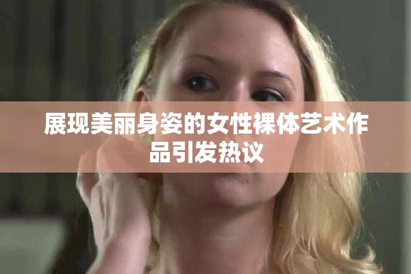 展现美丽身姿的女性裸体艺术作品引发热议