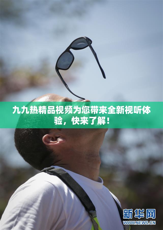 九九热精品视频为您带来全新视听体验，快来了解！