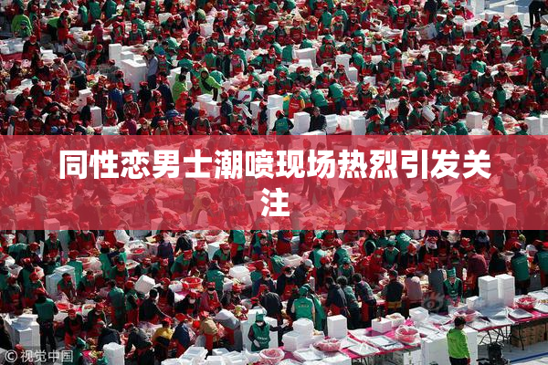 同性恋男士潮喷现场热烈引发关注