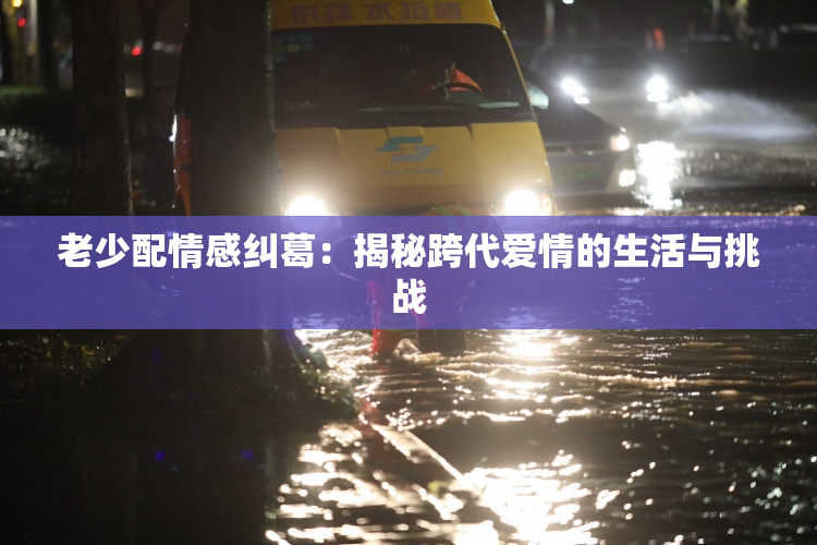 老少配情感纠葛：揭秘跨代爱情的生活与挑战
