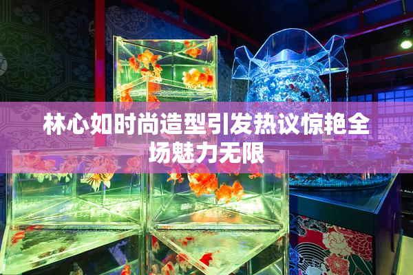 林心如时尚造型引发热议惊艳全场魅力无限