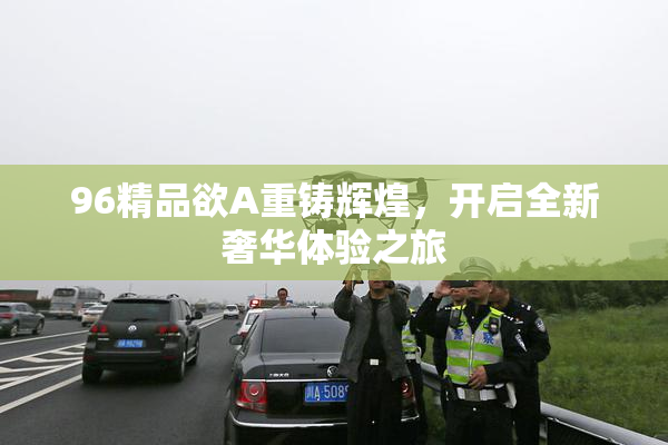 96精品欲A重铸辉煌，开启全新奢华体验之旅