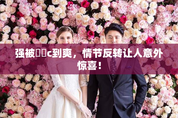 强被❌‌c到爽，情节反转让人意外惊喜！