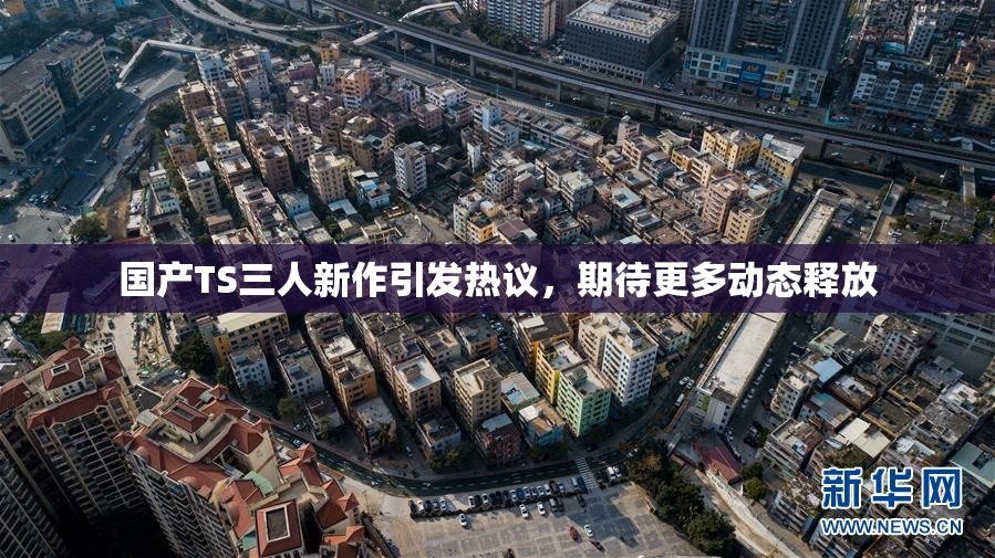 国产TS三人新作引发热议，期待更多动态释放