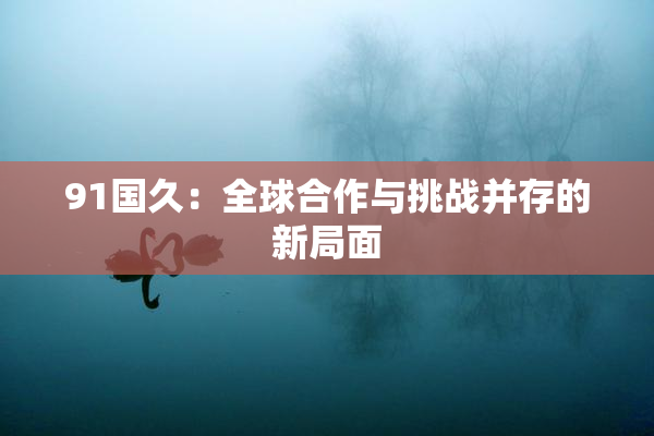 91国久：全球合作与挑战并存的新局面
