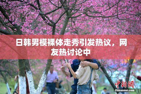日韩男模裸体走秀引发热议，网友热讨论中