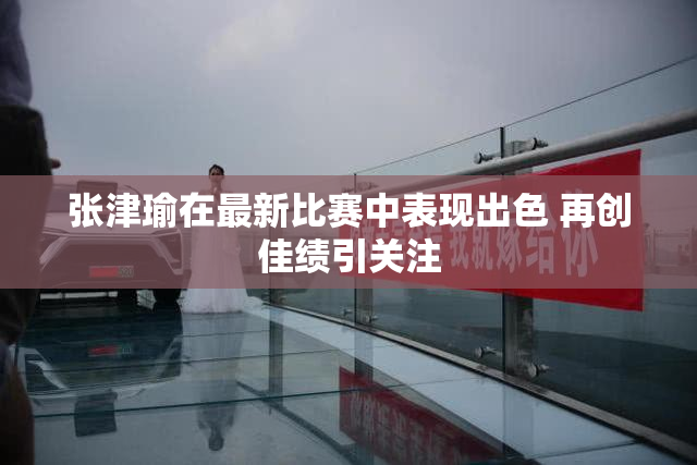 张津瑜在最新比赛中表现出色 再创佳绩引关注