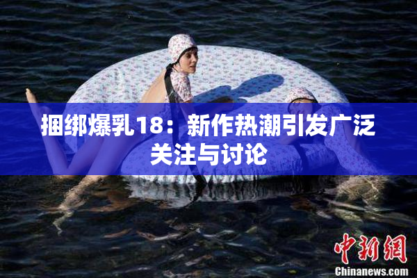 捆绑爆乳18：新作热潮引发广泛关注与讨论