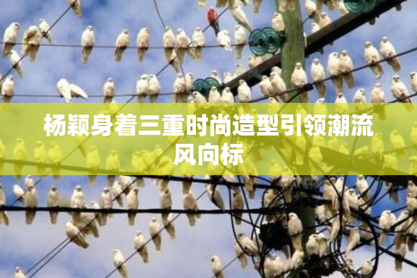 杨颖身着三重时尚造型引领潮流风向标