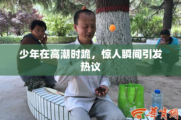 少年在高潮时跪，惊人瞬间引发热议