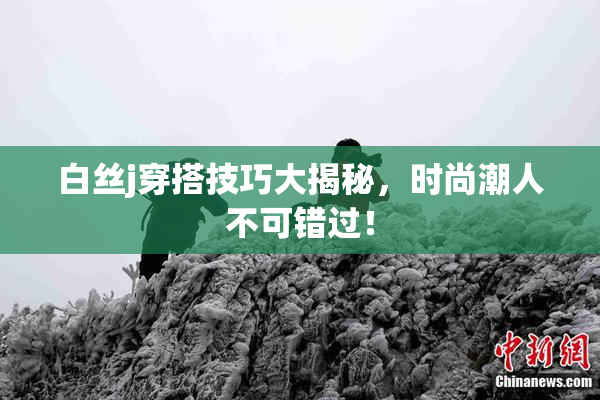 白丝j穿搭技巧大揭秘，时尚潮人不可错过！