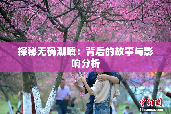 探秘无码潮喷：背后的故事与影响分析