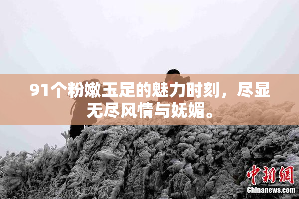 91个粉嫩玉足的魅力时刻，尽显无尽风情与妩媚。