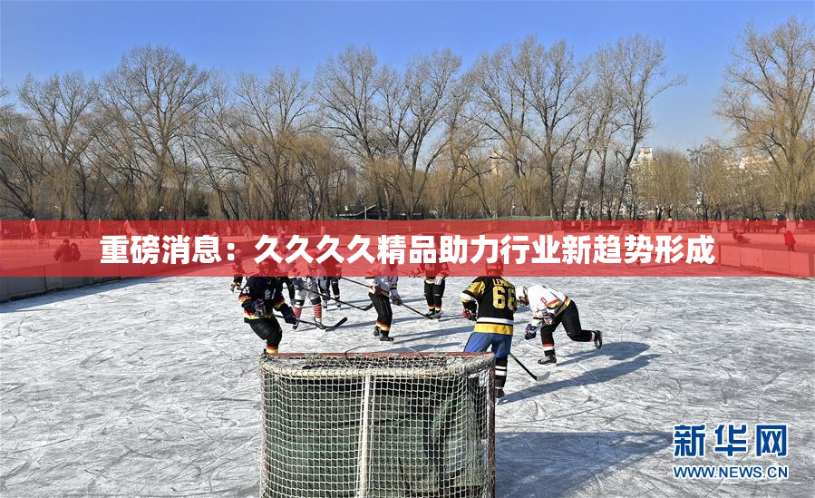 重磅消息：久久久久精品助力行业新趋势形成